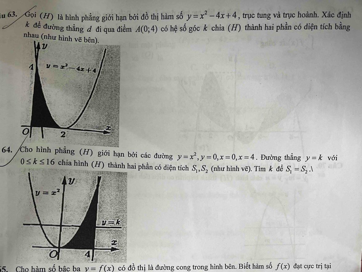 du 63. Gọi (H) là hình phẳng giới hạn bởi đồ thị hàm số y=x^2-4x+4 , trục tung và trục hoành. Xác định
k để đường thẳng đ đi qua điểm A(0;4) có hệ số góc k chia (H) thành hai phần có diện tích bằng
nhau (như hình vẽ bên).
64. /Cho hình phẳng (H) giới hạn bởi các đường y=x^2,y=0,x=0,x=4. Đường thẳng y=k với
0≤ k≤ 16 chia hình (H) thành hai phần có diện tích S_1,S_2 (như hình vẽ). Tìm k để S_1=S_2.1
5. Cho hàm số bâc ba y=f(x) có đồ thị là đường cong trong hình bên. Biết hàm số f(x) đạt cực trị tại