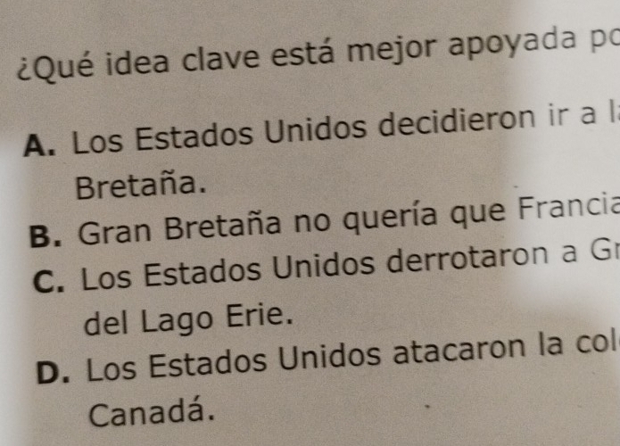 ¿Qué idea clave está mejor apoyada po
A. Los Estados Unidos decidieron ir a l
Bretaña.
B. Gran Bretaña no quería que Francia
C. Los Estados Unidos derrotaron a G
del Lago Erie.
D. Los Estados Unidos atacaron la col
Canadá.