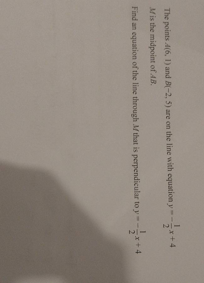 The points A(6,1) and B(-2,5) are on the line with equation y=- 1/2 x+4
M is the midpoint of AB. 
Find an equation of the line through M that is perpendicular to y=- 1/2 x+4