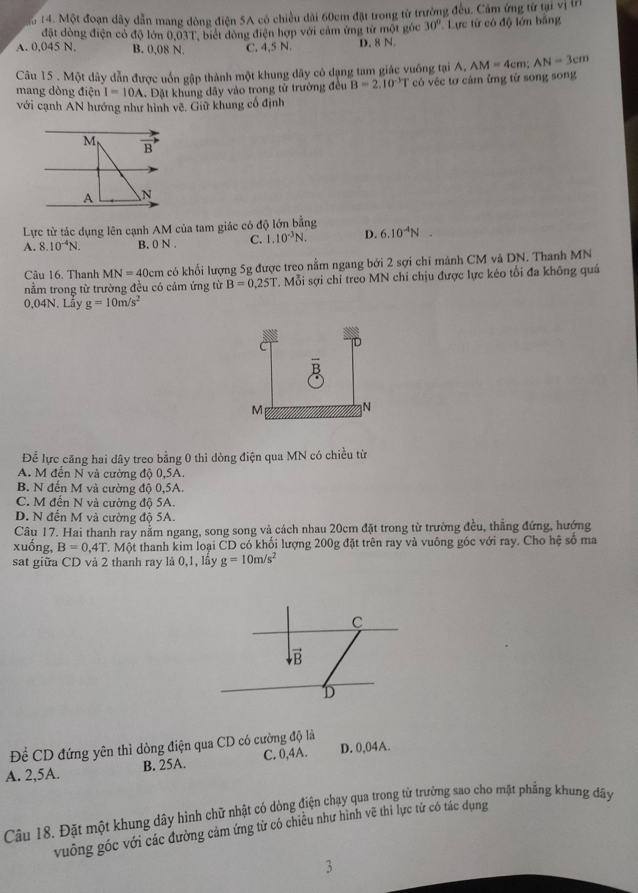 Ma 14. Một đoạn dây dẫn mang dòng điện 5A có chiều dài 60cm đặt trong từ trường đều, Cảm ứng từ tại vị tn
đặt dòng điện có độ lớn 0,03T, biết đòng điện hợp với cảm ứng từ một góc 30° Lực từ có độ lớn bằng
A. 0.045 N. B. 0,08 N. C. 4,5 N. D. 8 N.
Câu 15 . Một dây dẫn được uốn gập thành một khung dây có dạng tam giác vuống tại A, AM=4cm;AN=3cm
mang dòng điện I=10A Đặt khung dây vào trong từ trường đều B=2.10^(-3)T có véc tơ cảm ững từ song song
với cạnh AN hướng như hình vẽ. Giữ khung cổ định
M B
A N
Lực từ tác dụng lên cạnh AM của tam giác có độ lớn bằng
A. 8.10^(-4)N. B. 0 N .
C. 1.10^(-3)N. D. 6.10^(-4)N
Câu 16. Thanh MN=40cm có khối lượng 5g được treo nằm ngang bởi 2 sợi chỉ mảnh CM và DN. Thanh MN
nằm trong từ trường đều có cảm ứng từ B=0,25T T. Mỗi sợi chỉ treo MN chỉ chịu được lực kéo tối đa không quá
0,04N. Lây g=10m/s^2
Để lực căng hai dây treo bằng 0 thì dòng điện qua MN có chiều từ
A. M đến N và cường độ 0,5A.
B. N đến M và cường độ 0,5A.
C. M đến N và cường độ 5A.
D. N đến M và cường độ 5A.
Câu 17. Hai thanh ray nằm ngang, song song và cách nhau 20cm đặt trong từ trường đều, thẳng đứng, hướng
xuống, B=0,4T. Một thanh kim loại CD có khối lượng 200g đặt trên ray và vuông góc với ray. Cho hệ số ma
sat giữa CD và 2 thanh ray là 0,1, lấy g=10m/s^2
Để CD đứng yên thì dòng điện qua CD có cường độ là
A. 2,5A. B. 25A. C. 0,4A. D. 0,04A.
Câu 18. Đặt một khung dây hình chữ nhật có dòng điện chạy qua trong từ trường sao cho mặt phẳng khung đây
vuông góc với các đường cảm ứng từ có chiều như hình vẽ thì lực từ có tác dụng
3