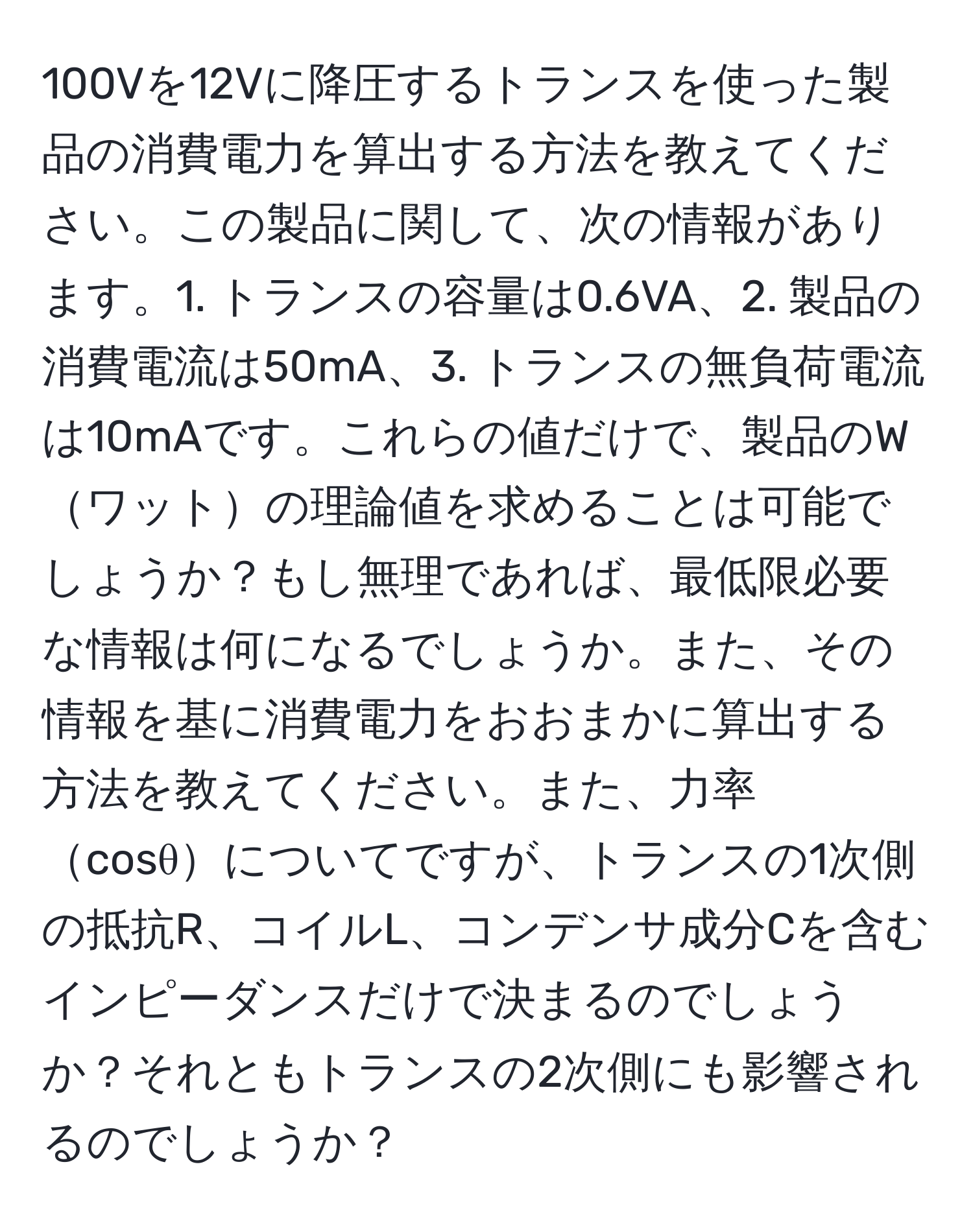 100Vを12Vに降圧するトランスを使った製品の消費電力を算出する方法を教えてください。この製品に関して、次の情報があります。1. トランスの容量は0.6VA、2. 製品の消費電流は50mA、3. トランスの無負荷電流は10mAです。これらの値だけで、製品のWワットの理論値を求めることは可能でしょうか？もし無理であれば、最低限必要な情報は何になるでしょうか。また、その情報を基に消費電力をおおまかに算出する方法を教えてください。また、力率cosθについてですが、トランスの1次側の抵抗R、コイルL、コンデンサ成分Cを含むインピーダンスだけで決まるのでしょうか？それともトランスの2次側にも影響されるのでしょうか？