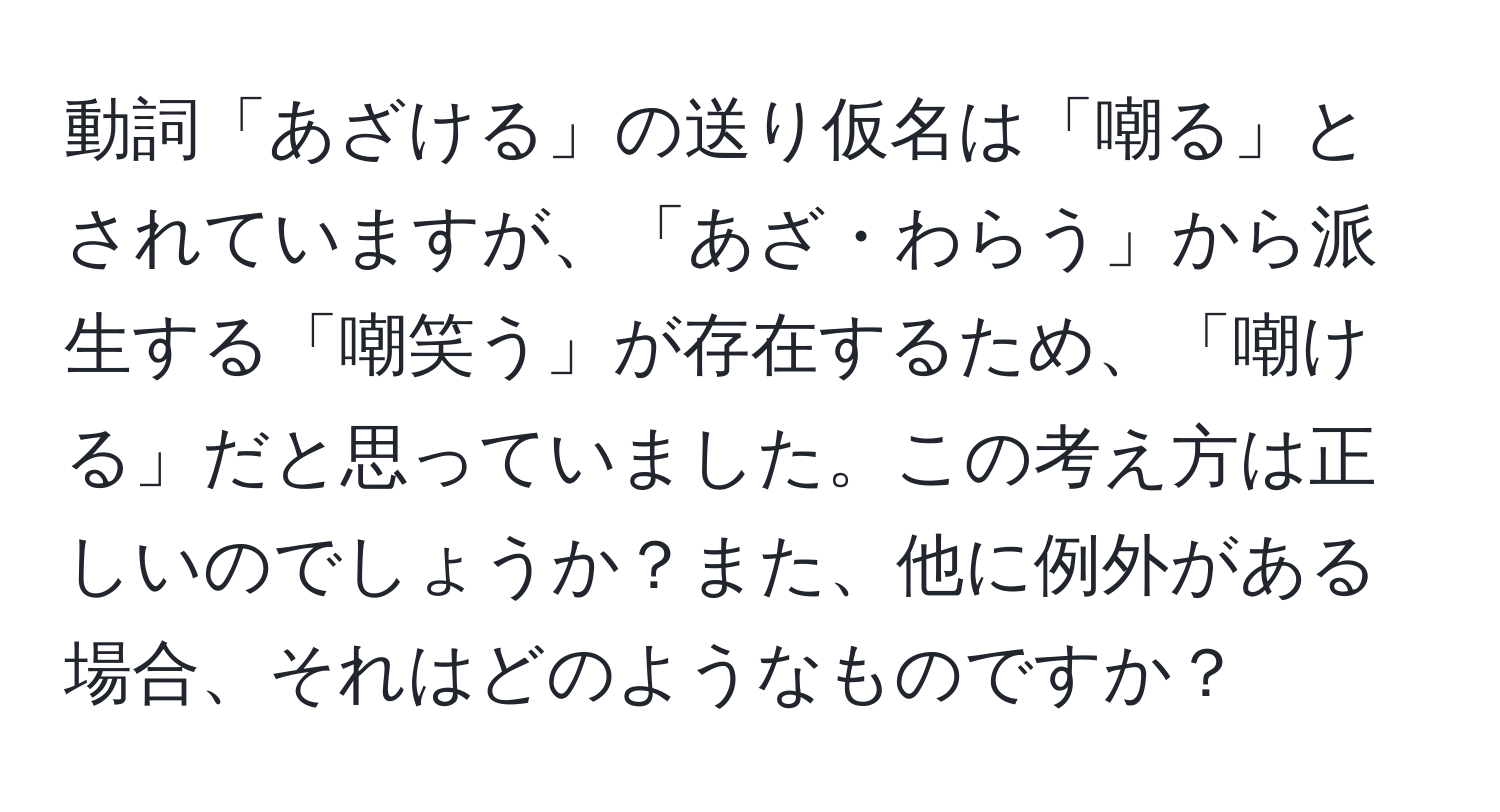 動詞「あざける」の送り仮名は「嘲る」とされていますが、「あざ・わらう」から派生する「嘲笑う」が存在するため、「嘲ける」だと思っていました。この考え方は正しいのでしょうか？また、他に例外がある場合、それはどのようなものですか？