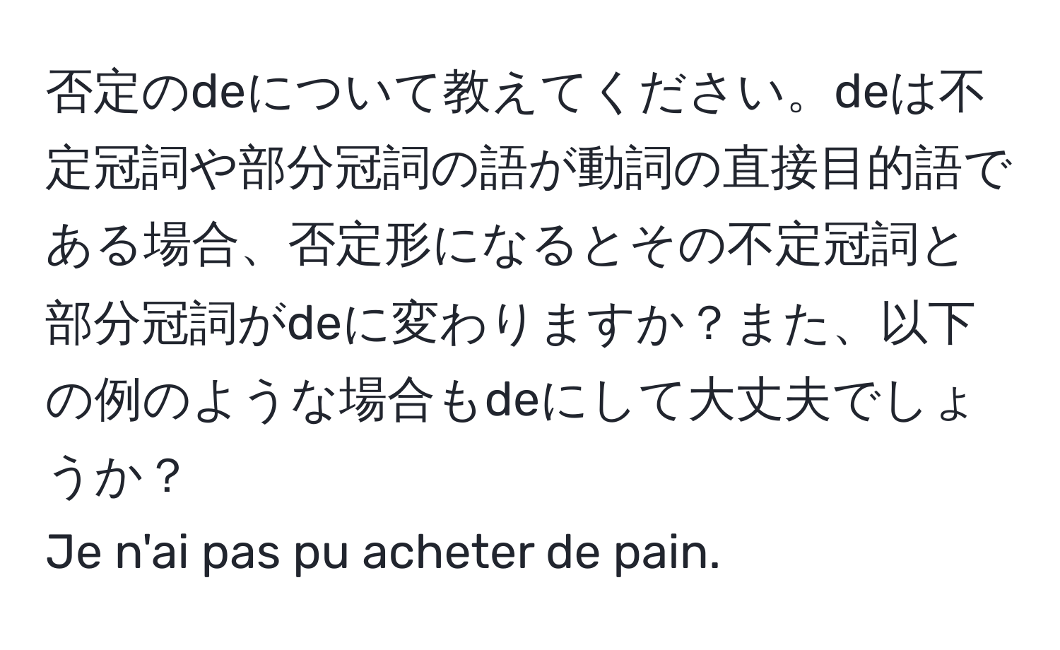 否定のdeについて教えてください。deは不定冠詞や部分冠詞の語が動詞の直接目的語である場合、否定形になるとその不定冠詞と部分冠詞がdeに変わりますか？また、以下の例のような場合もdeにして大丈夫でしょうか？  
Je n'ai pas pu acheter de pain.