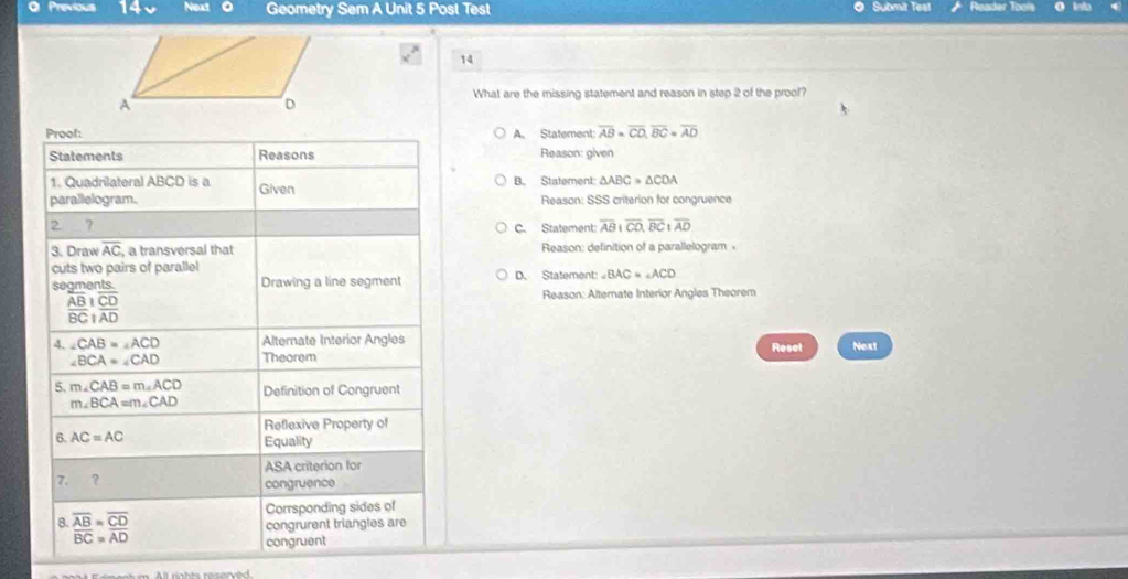 Previous 140 Next 。 Geometry Sem A Unit 5 Post Test Submit Test Reader T
14
What are the missing statement and reason in step 2 of the prool?
Proof: A. Statement: overline AB=overline CO, overline BC=overline AD
Statements Reasons Reason: given
1. Quadrilateral ABCD is a B. Statement: △ ABC=△ CDA
parallelogram. Given Reason: SSS criterion for congruence
2 7
C. Statement: overline ABparallel overline CO, overline BCparallel overline AD
3. Draw overline AC , a transversal that Reason: delinition of a parallelogram 
cuts two pairs of parallel D. Statement: ∠ BAC=∠ ACD
segments. Drawing a line segment
frac overline ABoverline BCbeginarrayr overline CD overline ADendarray
Reason: Alternate Interior Angles Theorem
4. ∠ CAB=∠ ACD Alternate Interior Angles Reset Next
∠ BCA=∠ CAD Theorem
5. m∠ CAB=m∠ ACD Definition of Congruent
m∠ BCA=m∠ CAD
Reflexive Property of
6. AC=AC Equality
ASA criterion for
7. ？ congruence
8. overline AB=overline CD
Corrsponding sides of
congrurent triangles are
overline BC=overline AD
congruent