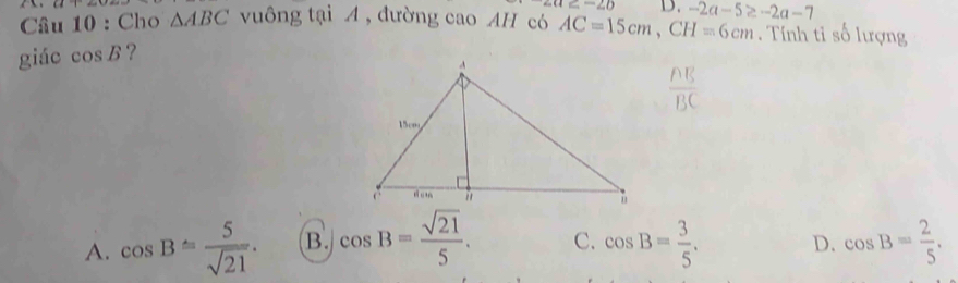 ∠ OE=∠ D D.
Cầâu 10 : Cho △ ABC vuông tại A , đường cao AH có AC=15cm, CH=6cm. Tính tỉ số lượng
giác cos B ? -2a-5≥ -2a-7
A. cos B= 5/sqrt(21) . B. cos B= sqrt(21)/5 . C. cos B= 3/5 . D. cos B= 2/5 .