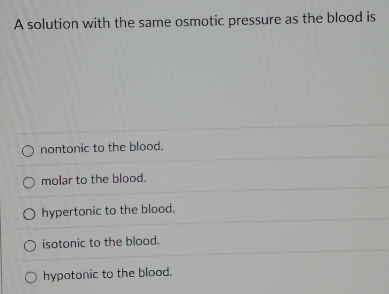 A solution with the same osmotic pressure as the blood is
nontonic to the blood.
molar to the blood.
hypertonic to the blood.
isotonic to the blood.
hypotonic to the blood.