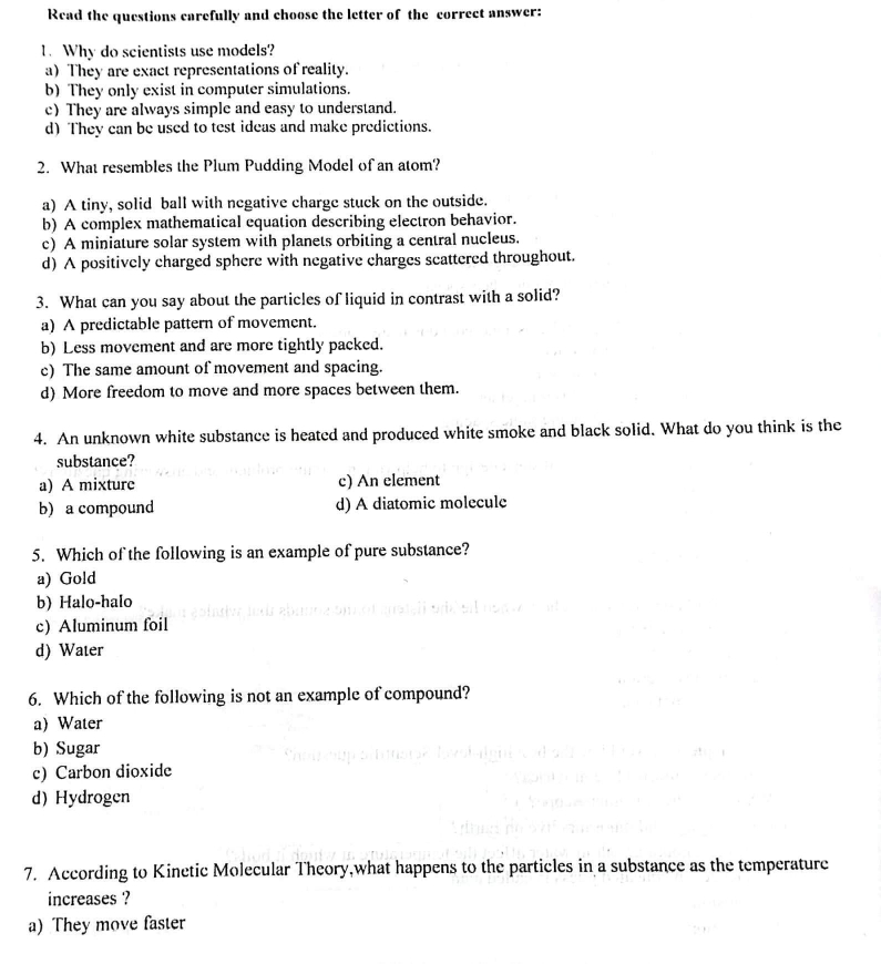 Read the questions carefully and choose the letter of the correct answer:
1. Why do scientists use models?
a) They are exact representations of reality.
b) They only exist in computer simulations.
c)They are always simple and easy to understand.
d) They can be used to test ideas and make predictions.
2. What resembles the Plum Pudding Model of an atom?
a) A tiny, solid ball with negative charge stuck on the outside.
b) A complex mathematical equation describing electron behavior.
c) A miniature solar system with planets orbiting a central nucleus.
d) A positively charged sphere with negative charges scattered throughout.
3. What can you say about the particles of liquid in contrast with a solid?
a) A predictable pattern of movement.
b) Less movement and are more tightly packed.
c) The same amount of movement and spacing.
d) More freedom to move and more spaces between them.
4. An unknown white substance is heated and produced white smoke and black solid. What do you think is the
substance?
a) A mixture c) An element
b) a compound d) A diatomic molecule
5. Which of the following is an example of pure substance?
a) Gold
b) Halo-halo
c) Aluminum foil
d) Water
6. Which of the following is not an example of compound?
a) Water
b) Sugar
c) Carbon dioxide
d)Hydrogen
7. According to Kinetic Molecular Theory,what happens to the particles in a substance as the temperature
increases ?
a) They move faster