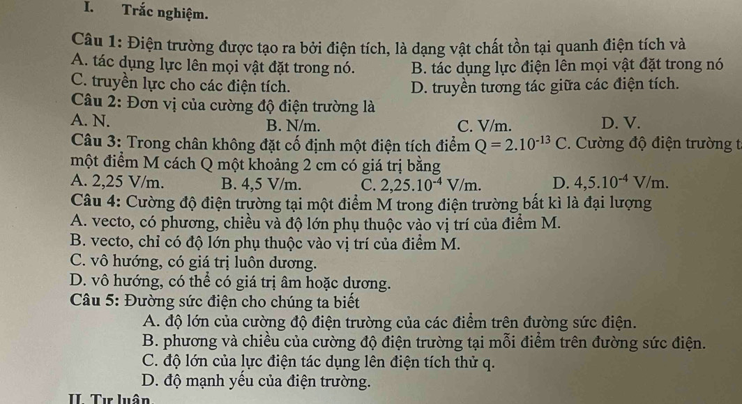 Trắc nghiệm.
Câu 1: Điện trường được tạo ra bởi điện tích, là dạng vật chất tồn tại quanh điện tích và
A. tác dụng lực lên mọi vật đặt trong nó. B. tác dụng lực điện lên mọi vật đặt trong nó
C. truyền lực cho các điện tích. D. truyền tương tác giữa các điện tích.
Câu 2: Đơn vị của cường độ điện trường là
A. N. B. N/m. C. V/m. D. V.
Câu 3: Trong chân không đặt cố định một điện tích điểm Q=2.10^(-13)C. Cường độ điện trường t
một điểm M cách Q một khoảng 2 cm có giá trị bằng
A. 2,25 V/m. B. 4,5 V/m. C. 2,25.10^(-4)V/m. D. 4,5.10^(-4)V/m.
Câu 4: Cường độ điện trường tại một điểm M trong điện trường bất kì là đại lượng
A. vecto, có phương, chiều và độ lớn phụ thuộc vào vị trí của điểm M.
B. vecto, chỉ có độ lớn phụ thuộc vào vị trí của điểm M.
C. vô hướng, có giá trị luôn dương.
D. vô hướng, có thể có giá trị âm hoặc dương.
Câu 5: Đường sức điện cho chúng ta biết
A. độ lớn của cường độ điện trường của các điểm trên đường sức điện.
B. phương và chiều của cường độ điện trường tại mỗi điểm trên đường sức điện.
C. độ lớn của lực điện tác dụng lên điện tích thử q.
D. độ mạnh yều của điện trường.
II. Tư luân