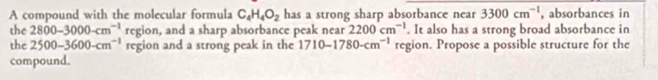 A compound with the molecular formula C_4H_4O_2 has a strong sharp absorbance near 3300cm^(-1) , absorbances in 
the 2800-3000-cm^(-1) region, and a sharp absorbance peak near 2200cm^(-1). It also has a strong broad absorbance in 
the 2500-3600-cm^(-1) region and a strong peak in the 1710-1780-cm^(-1) region. Propose a possible structure for the 
compound.