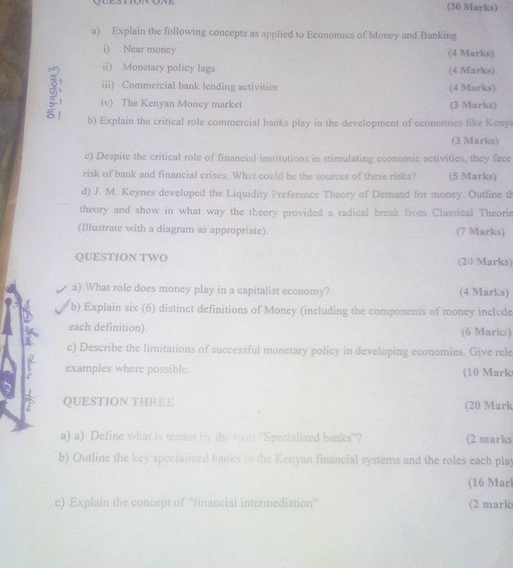 Explain the following concepts as applied to Economics of Money and Banking 
i) Near money (4 Marks) 
ii) Monetary policy lags (4 Marks) 
iii) Commercial bank lending activities (4 Marks) 
iv) The Kenyan Money market (3 Marks) 
b) Explain the critical role commercial banks play in the development of economies like Kenya 
(3 Marks) 
c) Despite the critical role of financial institutions in stimulating economic activities, they face 
risk of bank and financial crises. What could be the sources of these risks? (5 Marks) 
d) J. M. Keynes developed the Liquidity Preference Theory of Demand for money. Outline th 
theory and show in what way the theory provided a radical break from Classical Theorie 
(Illustrate with a diagram as appropriate). (7 Marks) 
QUESTION TWO (20 Marks) 
a) What role does money play in a capitalist economy? (4 Marks) 
b) Explain six (6) distinct definitions of Money (including the components of money inclode 
each definition). (6 Marks) 
c) Describe the limitations of successful monetary policy in developing economies. Give rele 
examples where possible. (10 Mark 
QUESTION THREE 
(20 Mark 
a) a) Define what is meant by the term ''Specialized banks'? (2 marks 
b) Outline the key specialized banks in the Kenyan financial systems and the roles each play 
(16 Marl 
c) Explain the concept of ''financial intermediation” (2 marks