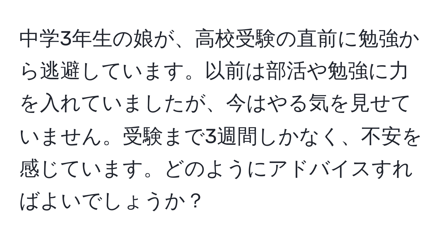 中学3年生の娘が、高校受験の直前に勉強から逃避しています。以前は部活や勉強に力を入れていましたが、今はやる気を見せていません。受験まで3週間しかなく、不安を感じています。どのようにアドバイスすればよいでしょうか？