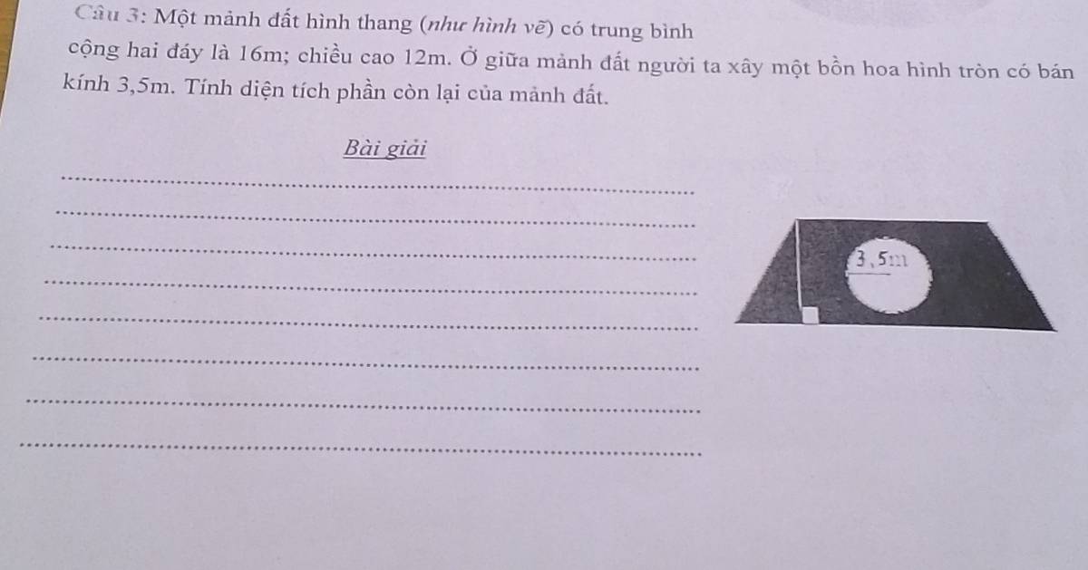 Một mảnh đất hình thang (như hình vẽ) có trung bình 
cộng hai đáy là 16m; chiều cao 12m. Ở giữa mảnh đất người ta xây một bồn hoa hình tròn có bán 
kính 3,5m. Tính diện tích phần còn lại của mảnh đất. 
Bài giải 
_ 
_ 
_ 
_
3.5m
_ 
_ 
_ 
_