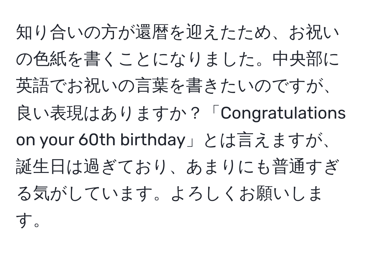 知り合いの方が還暦を迎えたため、お祝いの色紙を書くことになりました。中央部に英語でお祝いの言葉を書きたいのですが、良い表現はありますか？「Congratulations on your 60th birthday」とは言えますが、誕生日は過ぎており、あまりにも普通すぎる気がしています。よろしくお願いします。