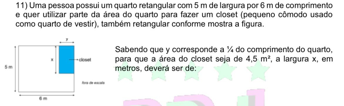 Uma pessoa possui um quarto retangular com 5 m de largura por 6 m de comprimento 
e quer utilizar parte da área do quarto para fazer um closet (pequeno cômodo usado 
como quarto de vestir), também retangular conforme mostra a figura. 
Sabendo que y corresponde a ¼ do comprimento do quarto, 
ara que a área do closet seja de 4,5m^2 , a largura x, em 
etros, deverá ser de: