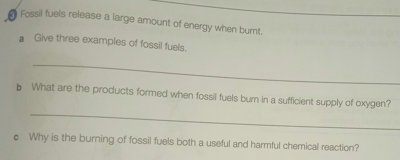 Fossil fuels release a large amount of energy when burnt. 
€ Give three examples of fossil fuels. 
_ 
b What are the products formed when fossil fuels burn in a sufficient supply of oxygen? 
_ 
c Why is the burning of fossil fuels both a useful and harmful chemical reaction?