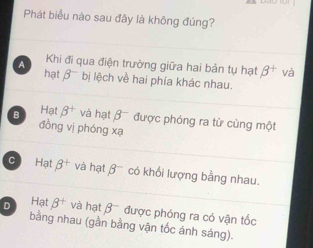 Phát biểu nào sau đây là không đúng?
A Khi đi qua điện trường giữa hai bản tụ hạt beta^+ và
hạt beta^- bị lệch về hai phía khác nhau.
B Hạt beta^+ và hạt beta^- được phóng ra từ cùng một
đồng vị phóng xạ
C Hạt beta^+ và hạt beta^- có khối lượng bằng nhau.
D Hạt beta^+ và hạt beta^- được phóng ra có vận tốc
bằng nhau (gần bằng vận tốc ánh sáng).