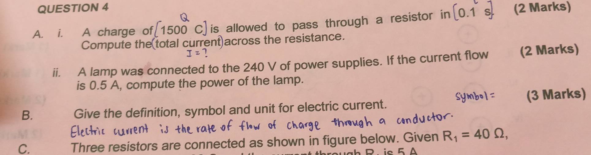 A charge of [1500 c] is allowed to pass through a resistor in [0.1s]. (2 Marks) 
Compute the(total current)across the resistance.
I=
ii. A lamp was connected to the 240 V of power supplies. If the current flow (2 Marks) 
is 0.5 A, compute the power of the lamp. 
B. 
Give the definition, symbol and unit for electric current. (3 Mark 
C. 
Three resistors are connected as shown in figure below. Given R_1=40Omega , 
D. ic 5 Δ