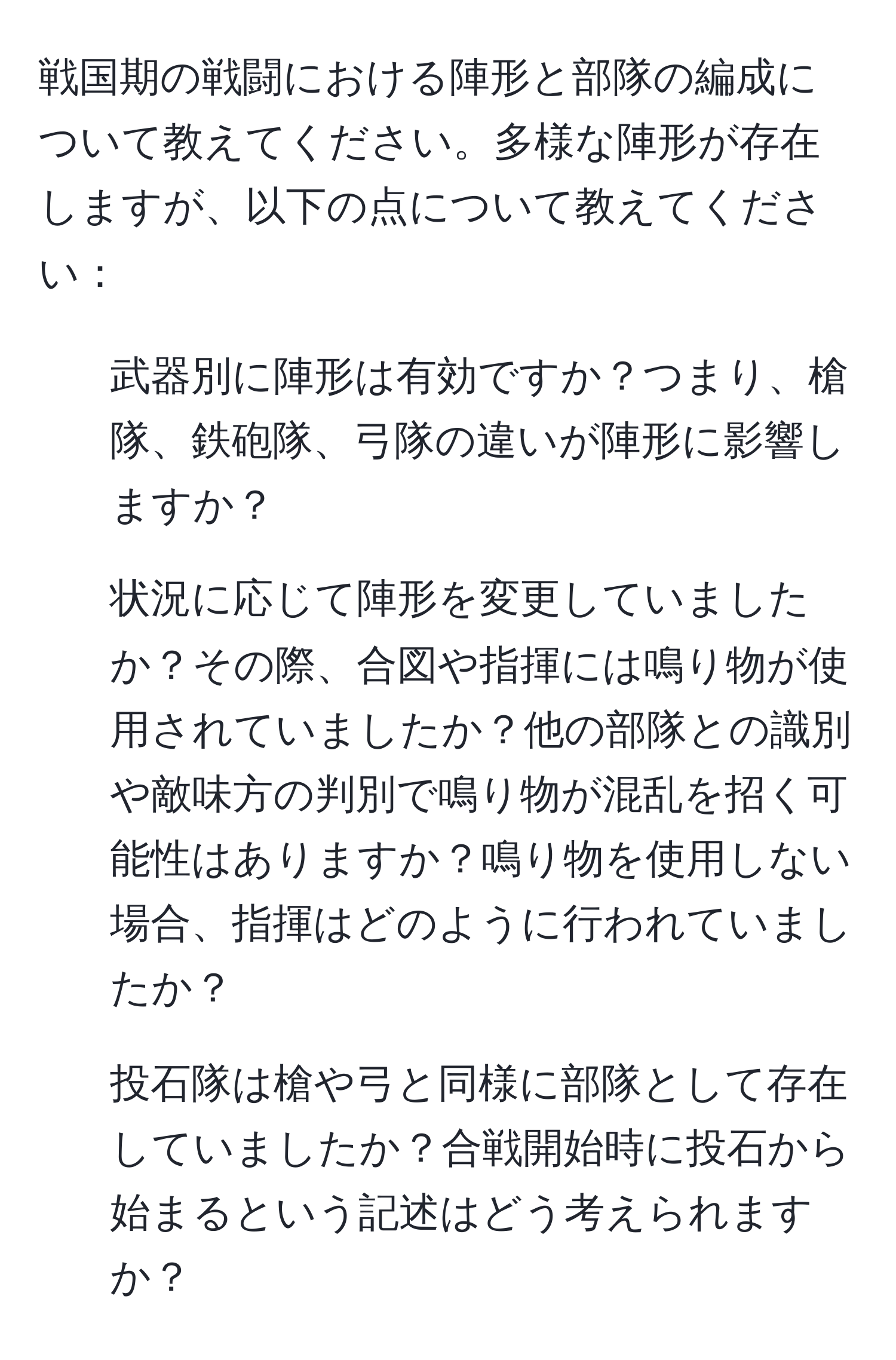 戦国期の戦闘における陣形と部隊の編成について教えてください。多様な陣形が存在しますが、以下の点について教えてください：  
1. 武器別に陣形は有効ですか？つまり、槍隊、鉄砲隊、弓隊の違いが陣形に影響しますか？  
2. 状況に応じて陣形を変更していましたか？その際、合図や指揮には鳴り物が使用されていましたか？他の部隊との識別や敵味方の判別で鳴り物が混乱を招く可能性はありますか？鳴り物を使用しない場合、指揮はどのように行われていましたか？  
3. 投石隊は槍や弓と同様に部隊として存在していましたか？合戦開始時に投石から始まるという記述はどう考えられますか？