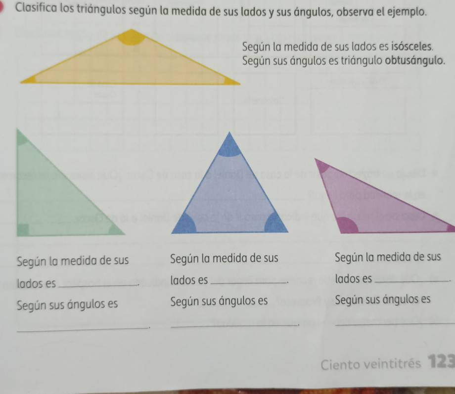 Clasifica los triángulos según la medida de sus lados y sus ángulos, observa el ejemplo. 
Según la medida de sus lados es isósceles. 
Según sus ángulos es triángulo obtusángulo. 
Según la medida de sus Según la medida de sus Según la medida de sus 
lados es lados es_ lados es_ 
. 
, 
Según sus ángulos es Según sus ángulos es Según sus ángulos es 
_ 
. 
_ 
. 
_ 
Ciento veintitrés 123