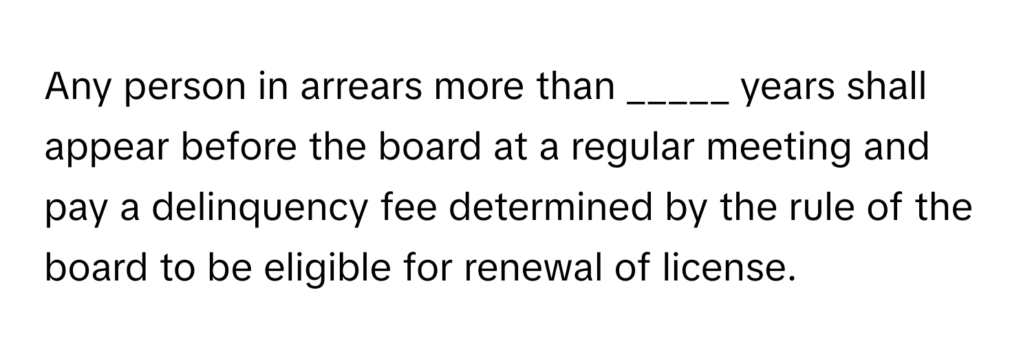 Any person in arrears more than _____ years shall appear before the board at a regular meeting and pay a delinquency fee determined by the rule of the board to be eligible for renewal of license.