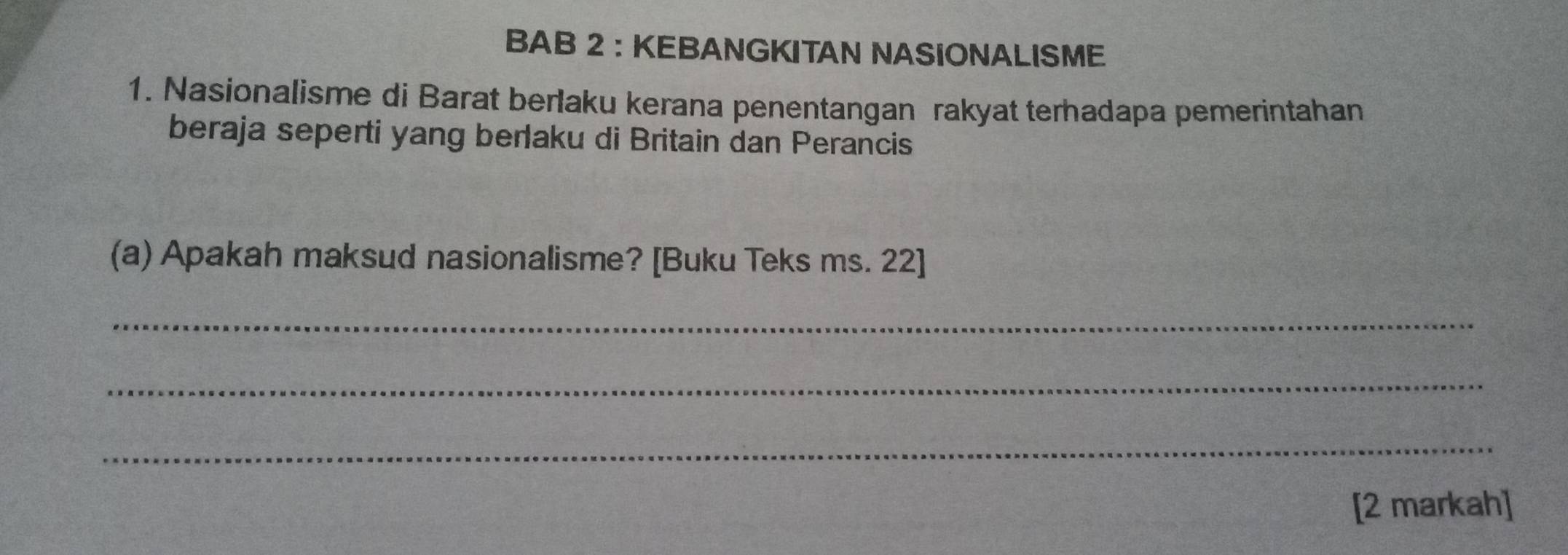 BAB 2 :KEBANGKITAN NASIONALISME 
1. Nasionalisme di Barat berlaku kerana penentangan rakyat terhadapa pemerintahan 
beraja seperti yang berlaku di Britain dan Perancis 
(a) Apakah maksud nasionalisme? [Buku Teks ms. 22] 
_ 
_ 
_ 
[2 markah]