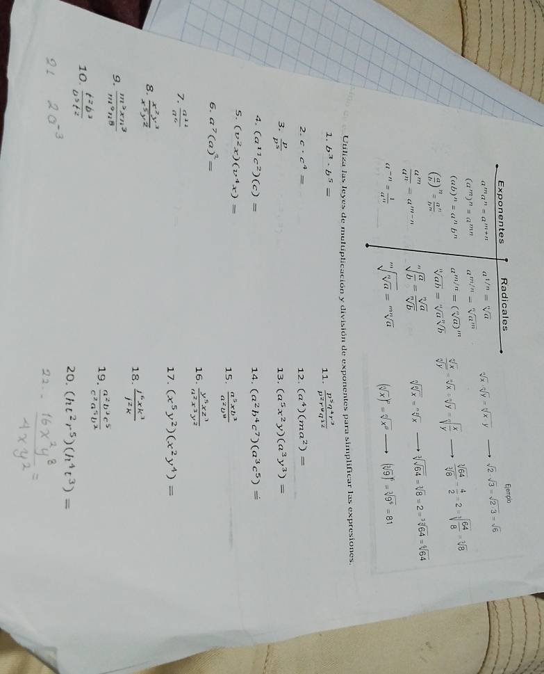 Exponentes Radicales
Ejemplo
a^ma^n=a^(m+n) a^(1/n)=sqrt[n](a) sqrt[n](x)· sqrt[n](y)=sqrt[n](x-y) sqrt(2)· sqrt(3)=sqrt(2· 3)=sqrt(6)
(a^m)^n=a^(mn) a^(m/n)=sqrt[n](a^m)
(ab)^n=a^nb^n a^(m/n)=(sqrt[n](a))^m
( a/b )^n= a^n/b^n  sqrt[n](ab)=sqrt[n](a)sqrt[n](b)  sqrt[n](x)/sqrt[n](y) =sqrt[n](x)/ sqrt[n](y)=sqrt[n](frac x)y  sqrt[3](64)/sqrt[3](8) = 4/2 =2=sqrt[3](frac 64)8=sqrt[2](8)
 a^m/a^n =a^(m-n) sqrt[n](frac a)b= sqrt[n](a)/sqrt[n](b)  sqrt[n](sqrt [n]x)=sqrt[nn](x) sqrt[3](sqrt 64)=sqrt[3](8)=2=sqrt[3](64)=sqrt[6](64)
a^(-n)= 1/a^n  sqrt[m](sqrt [n]a)=sqrt[mn](a) (sqrt[n](x))^n=sqrt[n](x^p) (sqrt[3](9))^6=sqrt[3](9^6)=81
Utiliza las leyes de multiplicación y división de exponentes para simplificar las expresiones.
1. b^3· b^5=  p^5q^4r^3/p^2r^6q^(12) 
11.
2. c· c^4= 12. (a^4)(ma^2)=
3.  p/p^5 
13. (a^5x^2y)(a^3y^3)=
4. (a^(11)c^2)(c)= 14. (a^2b^4c^7)(a^3c^5)=
5. (v^2x)(v^4x)=
15.  a^5xb^3/a^2b^0 
6. a^7(a)^2=
16.  y^5xz^3/a^2x^3y^2 
7.  a^(11)/a^6 
17. (x^5y^2)(x^2y^4)=
8.  x^2y^3/x^5y^2 
18.  j^6xk^3/j^2k 
9.  m^2xn^3/m^9n^8 
19.  a^2b^3c^5/c^2a^5b^2 
10.  t^2b^3/0^3t^2 
20. (ht^2r^5)(h^4t^3)=