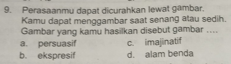 Perasaanmu dapat dicurahkan lewat gambar.
Kamu dapat menggambar saat senang atau sedih.
Gambar yang kamu hasilkan disebut gambar ....
a. persuasif c. imajinatif
b. ekspresif d. alam benda