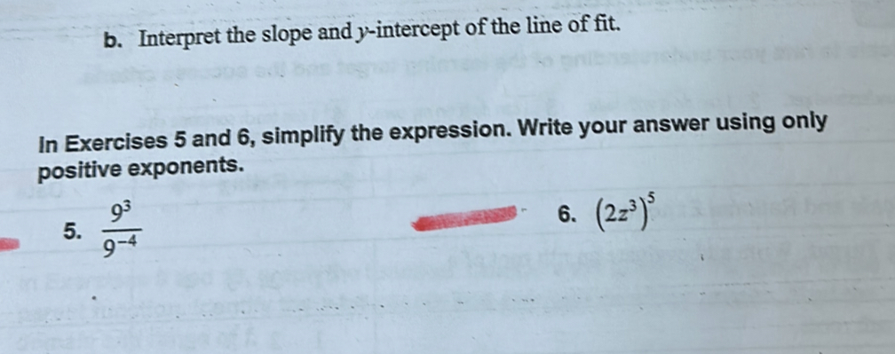 Interpret the slope and y-intercept of the line of fit. 
In Exercises 5 and 6, simplify the expression. Write your answer using only 
positive exponents. 
5.  9^3/9^(-4) 
6. (2z^3)^5