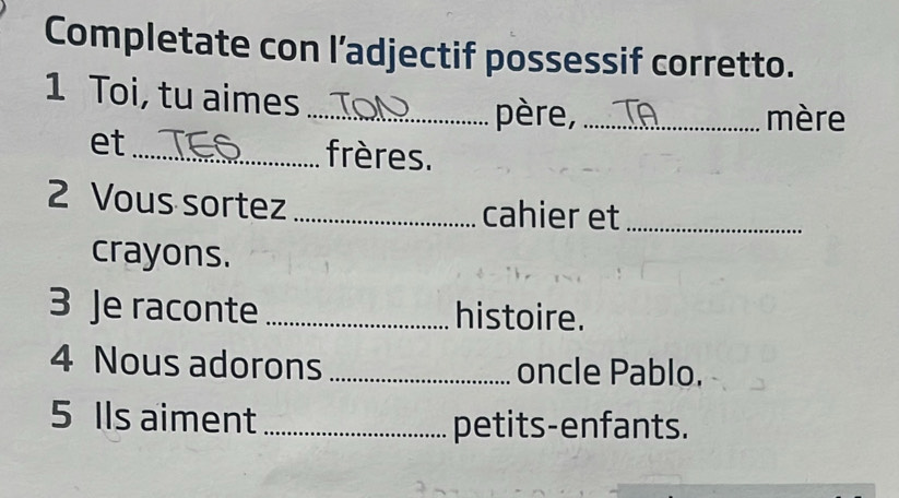 Completate con l’adjectif possessif corretto. 
1 Toi, tu aimes_ 
père, _mère 
et _frères. 
2 Vous sortez _cahier et_ 
crayons. 
3 Je raconte _histoire. 
4 Nous adorons _oncle Pablo. 
5 Ils aiment _petits-enfants.