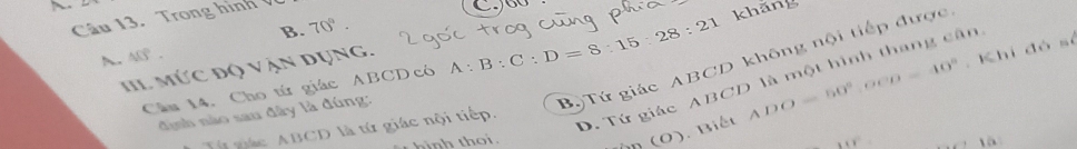 Trong hình
60
B. 70°. 
h. A.
Cầu 14. Cho tứ giác ABCDcó A:B:C:D=8:15:28:21 khăng
IIL Mức độ vận dụng.
. Khi đó số
định nào sau đây là đúng:
Bộ Tứ giác ABCD không nội tiếp được
D. Tứ giác ABCD là một hình thang cân
(O) . Biết ADO=50°, OCD=40°
Từ giác ABCD là tứ giác nội tiếp.
là