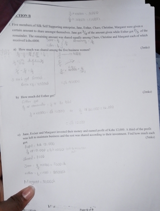 CTION B 
/. Five members of Silk Self Supporting enterprise, Jane, Esther, Charo, Christine, Margaret were given a 
certain amount to share amongst themselves. Jane got ³/ of the amount given while Esther got ²/g of the 
remainder. The remaining amount was shared equally among Charo, Christine and Margaret each of which 
received kshs.6000. 
a) How much was shared among the five business women? (3mks) 
(2mks) 
b) How much did Esther get? 
e) Jane, Esther and Margaret invested their money and earned profit of Kshs 12,000. A third of the profit 
was left to maintain business and the rest was shared according to their investment. Find how much each 
(5mks) 
got. 
.. 
_ 
_ 
Page 6 of 9