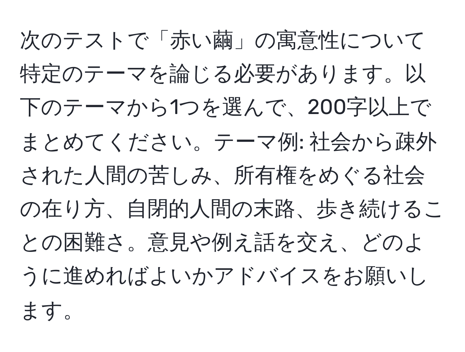 次のテストで「赤い繭」の寓意性について特定のテーマを論じる必要があります。以下のテーマから1つを選んで、200字以上でまとめてください。テーマ例: 社会から疎外された人間の苦しみ、所有権をめぐる社会の在り方、自閉的人間の末路、歩き続けることの困難さ。意見や例え話を交え、どのように進めればよいかアドバイスをお願いします。