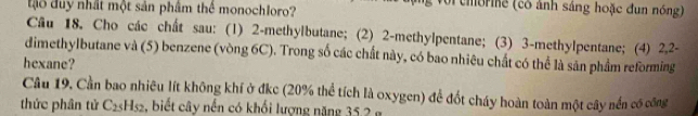 tậo duy nhất một sản phâm thể monochloro? 
Với chorie (có ảnh sáng hoặc đun nóng) 
Câu 18. Cho các chất sau: (1) 2 -methylbutane; (2) 2 -methylpentane; (3) 3 -methylpentane; (4) 2, 2 - 
dimethylbutane và (5) benzene (vòng 6C). Trong số các chất này, có bao nhiêu chất có thể là sản phẩm reforming 
hexane? 
Câu 19. Cần bao nhiêu lít không khí ở đkc (20% thể tích là oxygen) để đốt cháy hoàn toàn một cây nền có công 
thức phân tử C_25H_52 , biết cây nến có khối lượng năng 35 2 g