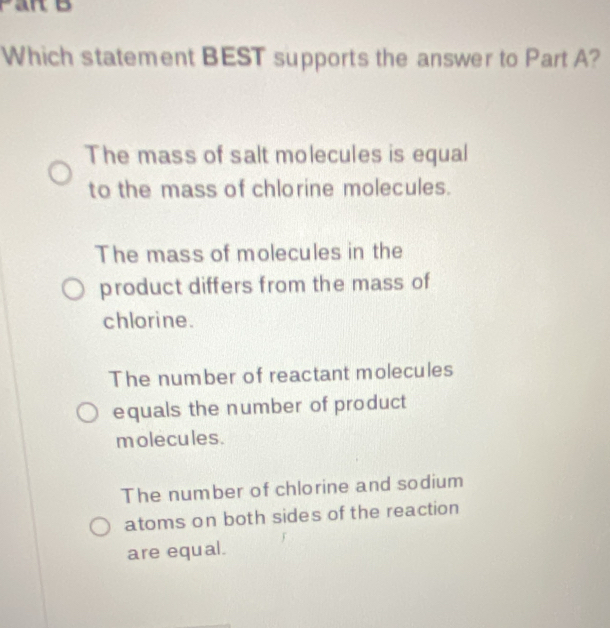 Which statement BEST supports the answer to Part A?
The mass of salt molecules is equal
to the mass of chlorine molecules.
The mass of molecules in the
product differs from the mass of
chlorine.
The number of reactant molecules
equals the number of product
molecules.
The number of chlorine and sodium
atoms on both sides of the reaction
are equal.