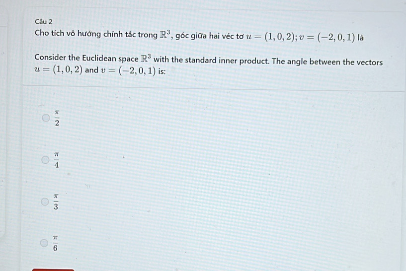 Cho tích vô hướng chính tắc trong R^3 , góc giữa hai véc tơ u=(1,0,2); v=(-2,0,1) là
Consider the Euclidean space R^3 with the standard inner product. The angle between the vectors
u=(1,0,2) and v=(-2,0,1) is:
 π /2 
 π /4 
 π /3 
 π /6 