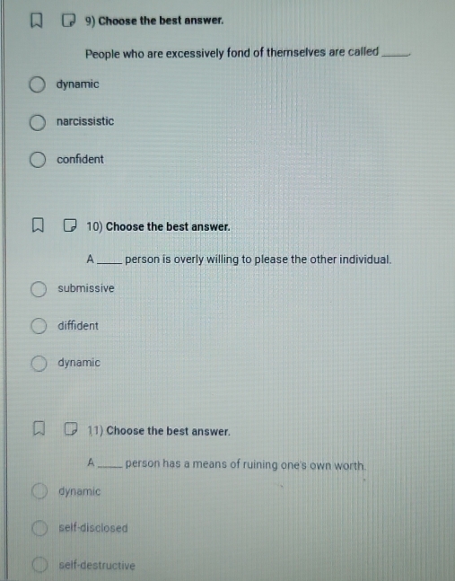 Choose the best answer.
People who are excessively fond of themselves are called_
dynamic
narcissistic
confident
10) Choose the best answer.
A_ person is overly willing to please the other individual.
submissive
diffident
dynamic
11) Choose the best answer.
A_ person has a means of ruining one's own worth.
dynamic
self-disclosed
self-destructive