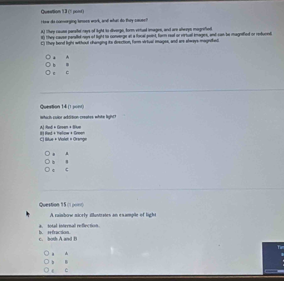 How do converging lenses work, and what do they cause?
A) They cause parallel rays of light to diverge, form virtual images, and are always magnified.
B) They cause parallel rays of light to converge at a focal point, form real or virtual images, and can be magnified or reduced.
C) They bend light without changing its direction, form virtual images, and are always magnified.
a A
b B
。 C
Question 14 (1 point)
Which color addition creates white light?
A) Red + Green + Blue
B) Red + Yellow + Green
C) Blue + Violet + Orange
a A
b B
C
Question 15 (1 point)
A rainbow nicely illustrates an example of light
a, total internal reflection.
b. refraction.
c. both A and B
Tim
a A
a
b B
C C