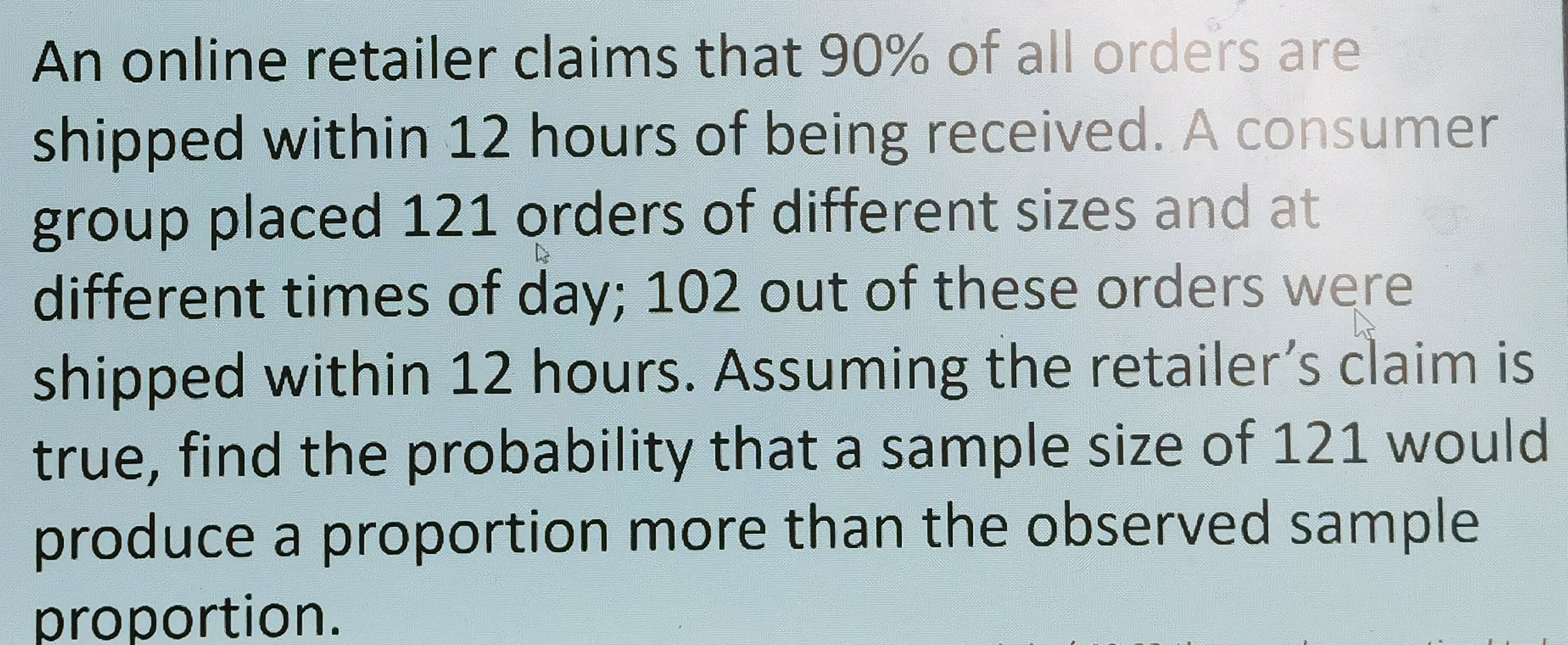 An online retailer claims that 90% of all orders are 
shipped within 12 hours of being received. A consumer 
group placed 121 orders of different sizes and at 
different times of day; 102 out of these orders were 
shipped within 12 hours. Assuming the retailer’s claim is 
true, find the probability that a sample size of 121 would 
produce a proportion more than the observed sample 
proportion.