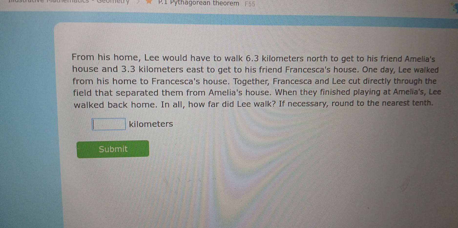 Pythagorean theorem 
From his home, Lee would have to walk 6.3 kilometers north to get to his friend Amelia's 
house and 3.3 kilometers east to get to his friend Francesca's house. One day, Lee walked 
from his home to Francesca's house. Together, Francesca and Lee cut directly through the 
field that separated them from Amelia's house. When they finished playing at Amelia's, Lee 
walked back home. In all, how far did Lee walk? If necessary, round to the nearest tenth.
□ kilometers
Submit