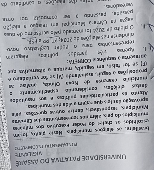 UNIVERSIDADE PATATIVA DO ASSARÉ 
VIGILANTE 
FUNDAMENTAL INCOMPLETO 
brasileira, as eleições municipais. Neste pleito, foram 
escolhidos os chefes do Poder Executivo dos milhares 
municípios do país, além dos representantes das Câmaras 
Municipais, responsáveis, dentre outras questões, pela 
aprovação das leis que regem a vida dos munícipes. 
Atento às particularidades políticas e aos resultados 
destas eleições, considerando especificamente o 
município cearense de Nova Olinda, analise as 
proposições a seguir, assinalando (V) se for verdadeiro e 
(F) se for falso, em seguida, marque a alternativa que 
apresenta a sequência CORRETA: 
I. Apenas três partidos políticos elegeram 
representantes para o Poder Legislativo novo- 
olindense nas eleições de 2024: PT, PP e PSB. 
II. O pleito de 2024 foi marcado pelo acréscimo de duas 
vagas na Câmara Municipal em relação a eleição 
passada, passando a ser composta por onze 
vereadores. 
as antes das eleições, o candidato da