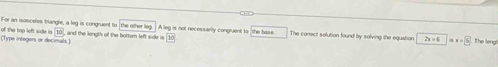 For an isosceles triangle, a leg is congruent to the other leg. A leg is not necessarily congruent to the base. The correct solution found by solving the equation 2x=6 is 
of the top left side is 10 , and the length of the bottom left side is 10. 
(Type integers or decimals.) x=5. The lengt