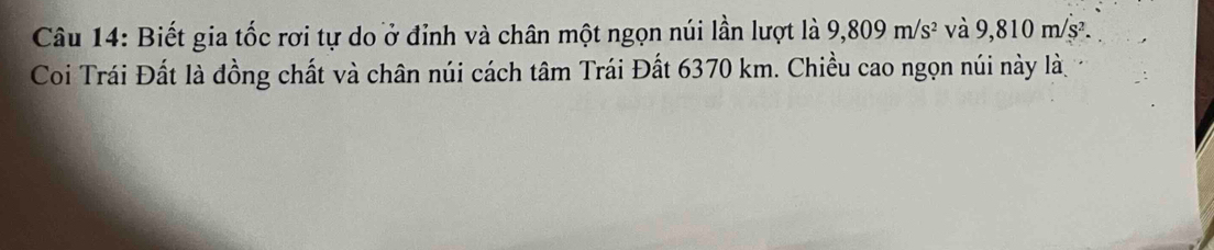 Biết gia tốc rơi tự do ở đỉnh và chân một ngọn núi lần lượt là 9,809m/s^2 và 9,810 m/s². 
Coi Trái Đất là đồng chất và chân núi cách tâm Trái Đất 6370 km. Chiều cao ngọn núi này là,