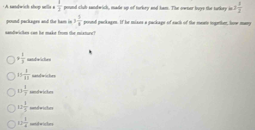 ·A sandwich shop sells a  1/2  pound club sandwich, made up of turkey and ham. The owner buys the tutkey in 2 1/2 
pound packages and the ham in 3 5/8  pound packages. If he mixes a package of each of the meats together, how many
sandwiches can he make from the mixture?
9 1/3  sandwiches
15 1/11  sandwiches
13 1/7  sandwiches
12 1/5  sandwiches
12 1/4  sand wiches