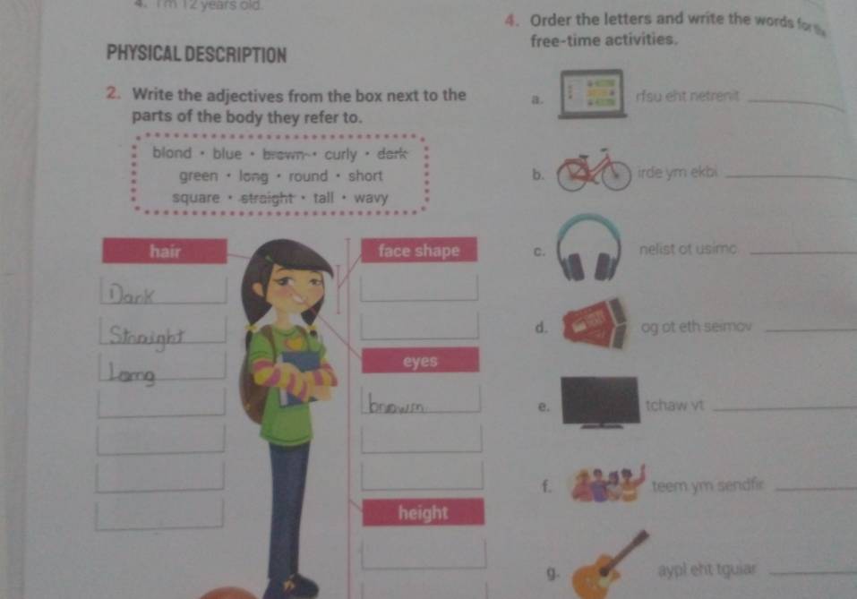 Im 12 years old. 4. Order the letters and write the words for t
PHYSICAL DESCRIPTION free-time activities.
2. Write the adjectives from the box next to the a. rfsu eht netrenit_
parts of the body they refer to.
blond · blue · brown-' curly · dark
green + long · round · short b. irde ym ekbi_
square straight → tall · wavy
hair face shape c. nelist of usimo_
d. og ot eth seimov_
eyes
_
e. tchaw vt_
f. teem ym sendfir_
height
g. aypl eht tguiar_