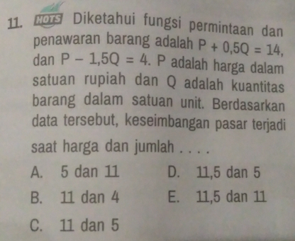 C09 Diketahui fungsi permintaan dan
penawaran barang adalah P+0,5Q=14, 
dan P-1, 5Q=4. P adalah harga dalam
satuan rupiah dan Q adalah kuantitas
barang dalam satuan unit. Berdasarkan
data tersebut, keseimbangan pasar terjadi
saat harga dan jumlah . . . .
A. 5 dan 11 D. 11, 5 dan 5
B. 11 dan 4 E. 11, 5 dan 11
C. 11 dan 5