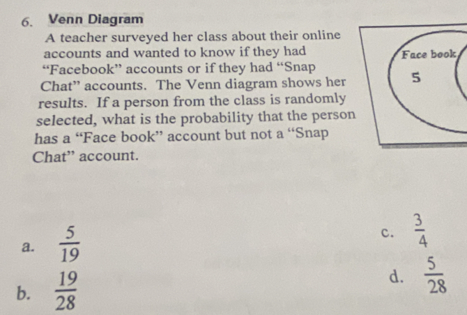 Venn Diagram
A teacher surveyed her class about their online
accounts and wanted to know if they had
“Facebook” accounts or if they had “Snap
Chat” accounts. The Venn diagram shows her
results. If a person from the class is randomly
selected, what is the probability that the person
has a “Face book” account but not a “Snap
Chat” account.
a.  5/19 
c.  3/4 
b.  19/28  d.  5/28 