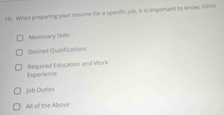 When preparing your resume for a specific job, it is important to know: (2pts)
Necessary Skills
Desired Qualifications
Required Education and Work
Experience
Job Duties
All of the Above