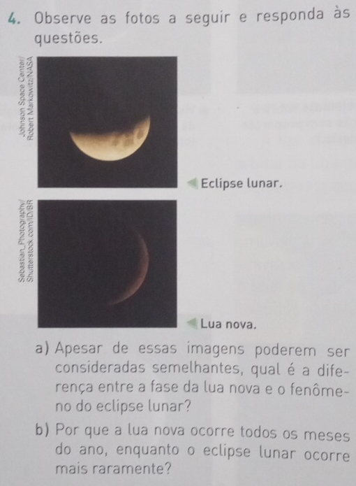 Observe as fotos a seguir e responda às 
questões. 
2 
Eclipse lunar. 
Lua nova. 
a) Apesar de essas imagens poderem ser 
consideradas semelhantes, qual é a dife- 
rença entre a fase da lua nova e o fenôme- 
no do eclipse lunar? 
b) Por que a lua nova ocorre todos os meses 
do ano, enquanto o eclipse lunar ocorre 
mais raramente?