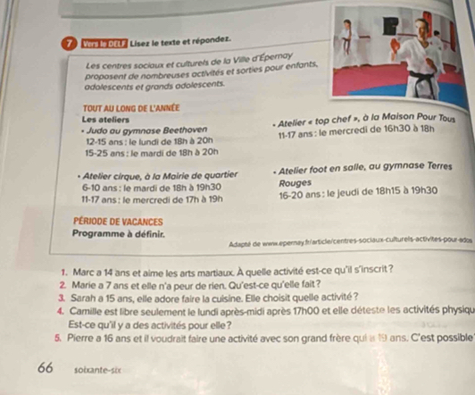 Ver le DEL Lísez le texte et répondez. 
Les centres sociaux et culturels de la Ville d'Épernay 
proposent de nombreuses activités et sorties pour enfants, 
adolescents et grands adolescents. 
TOUT AU LONG DE L'ANNÉE 
Les ateliers 
• Judo au gymnase Beethoven - Atelier « t 
12- 15 ans : le lundi de 18h à 20h 11 - 17 ans : le mercredi de 16h30 à 18h
15 - 25 ans : le mardi de 18h à 20h
Atelier cirque, à la Mairie de quartier - Atelier foot en salle, au gymnase Terres 
6- 10 ans : le mardi de 18h à 19h30 Rouges 
11- 17 ans : le mercredi de 17h à 19h 16 - 20 ans : le jeudi de 18h15 à 19h30
PÉRIODE DE VACANCES 
Programme à définir. 
Adapté de wwx.epernay.fr/article/centres-sociaux-culturels-activites-pour-ados 
1. Marc a 14 ans et aime les arts martiaux. À quelle activité est-ce qu'il s'inscrit? 
2. Marie a 7 ans et elle n'a peur de rien. Qu'est-ce qu'elle fait? 
3. Sarah a 15 ans, elle adore faire la cuisine. Elle choisit quelle activité? 
4. Camille est libre seulement le lundi après-midi après 17h00 et elle déteste les activités physiqu 
Est-ce qu'il y a des activités pour elle? 
5. Pierre a 16 ans et il voudrait faire une activité avec son grand frère qui i 19 ans. C'est possible 
66 soixante-six