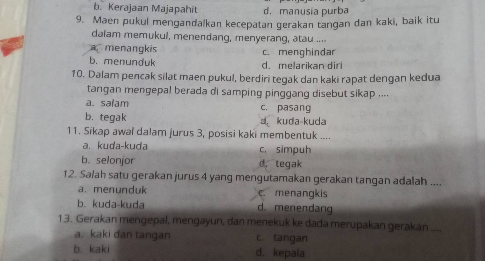 b. Kerajaan Majapahit
d.manusia purba
9. Maen pukul mengandalkan kecepatan gerakan tangan dan kaki, baik itu
dalam memukul, menendang, menyerang, atau ....
amenangkis
c. menghindar
b. menunduk
d. melarikan diri
10. Dalam pencak silat maen pukul, berdiri tegak dan kaki rapat dengan kedua
tangan mengepal berada di samping pinggang disebut sikap ....
a. salam
c. pasang
b. tegak d. kuda-kuda
11. Sikap awal dalam jurus 3, posisi kaki membentuk ....
a. kuda-kuda
c. simpuh
b. selonjor d. tegak
12. Salah satu gerakan jurus 4 yang mengutamakan gerakan tangan adalah ....
a. menunduk c. menangkis
b. kuda-kuda d. menendang
13. Gerakan mengepal, mengayun, dan menekuk ke dada merupakan gerakan ....
a. kaki dan tangan c. tangan
b. kaki d.kepala